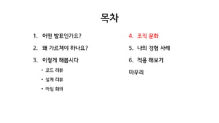 목차
1. 어떤 발표인가요?
2. 왜 가르쳐야 하나요?
3. 이렇게 해봅시다
• 코드 리뷰
• 설계 리뷰
• 아침 회의
4. 조직 문화
5. 나의 경험 사례
6. 적용 해보기
마무리
 