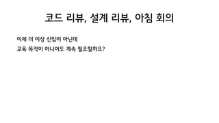 코드 리뷰, 설계 리뷰, 아침 회의
이제 더 이상 신입이 아닌데
교육 목적이 아니어도 계속 필요할까요?
 