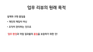 업무 리뷰의 원래 목적
설계와 구현 품질을
• 개인의 책임이 아닌
• 조직이 관리하는 것으로
업무 환경과 작업 결과물의 품질을 보증하기 위한 것!
 