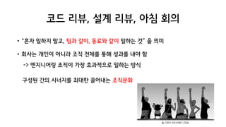 코드 리뷰, 설계 리뷰, 아침 회의
• “혼자 일하지 말고, 팀과 같이, 동료와 같이 일하는 것” 을 의미
• 회사는 개인이 아니라 조직 전체를 통해 성과를 내야 함
-> 엔지니어링 조직이 가장 효과적으로 일하는 방식
구성원 간의 시너지를 최대한 끌어내는 조직문화
ⓒ 1997 EIICHIRO ODA.
 