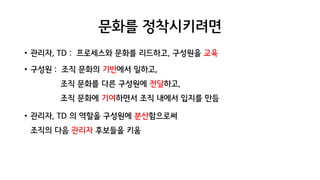 문화를 정착시키려면
• 관리자, TD : 프로세스와 문화를 리드하고, 구성원을 교육
• 구성원 : 조직 문화의 기반에서 일하고,
조직 문화를 다른 구성원에 전달하고,
조직 문화에 기여하면서 조직 내에서 입지를 만듬
• 관리자, TD 의 역할을 구성원에 분산함으로써
조직의 다음 관리자 후보들을 키움
 