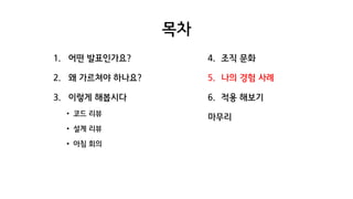 목차
1. 어떤 발표인가요?
2. 왜 가르쳐야 하나요?
3. 이렇게 해봅시다
• 코드 리뷰
• 설계 리뷰
• 아침 회의
4. 조직 문화
5. 나의 경험 사례
6. 적용 해보기
마무리
 