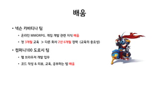 배움
• 넥슨 카바티나 팀
• 온라인 MMORPG. 게임 개발 관련 지식 배움
• 첫 3개월 교육 ≫ 다른 회사 2년 6개월 경력 (교육의 중요성)
• 컴퍼니100 도로시 팀
• 웹 브라우저 개발 업무
• 코드 작성 & 리뷰, 교육, 공부하는 법 배움
 