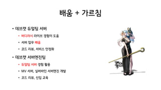 배움 + 가르침
• 데브캣 듀얼팀 서버
• 버디러시 라이브 경험이 도움
• 서버 업무 배움
• 코드 리뷰, 서비스 안정화
• 데브캣 서버엔진팀
• 듀얼팀 서버 경험 활용
• MV 서버, 실버바인 서버엔진 개발
• 코드 리뷰, 신입 교육
 