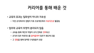 커리어를 통해 배운 것
• 교육의 효과는 일회성이 아니라 지속성
• 이전 조직에서의 경험이 이후 프로젝트에서 지속적으로 활용됨
• 업무와 교육이 뚜렷이 분리되지 않음
• 교육을 통해 개인의 역량이 조직 전체로 전파되고
• 조직의 업무 퍼포먼스를 끌어올려야 업무가 궤도에 오름
• 그 경험을 통해 참여한 구성원들이 성장
 