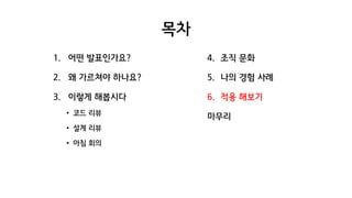 목차
1. 어떤 발표인가요?
2. 왜 가르쳐야 하나요?
3. 이렇게 해봅시다
• 코드 리뷰
• 설계 리뷰
• 아침 회의
4. 조직 문화
5. 나의 경험 사례
6. 적용 해보기
마무리
 