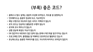 (부록) 좋은 코드?
• 클래스나 함수 설계는 충분히 추상화 되어있고, 의도를 잘 설명하는지
• 인터페이스는 충분히 정규화 되고, 직교적인지
• 해당 구현으로 의도하지 않은 사이드 이펙트가 없는지
• 로직 코드는 단순하고 불필요한 수행이 없는지
• 로직에 코너 케이스가 없는지
• 실행 성능에 복잡도 이슈가 없는지
• DB 접근이나 네트워크 접근 등에 성능 문제나 데드락을 일으키지는 않는지
• 프로그래밍 언어, 플랫폼을 잘 이해하고 효과적으로 활용하고 있는지
• 유닛테스트는 충분한 커버리지를 갖고, 지나치게 바이어스 되어있지 않은지
 