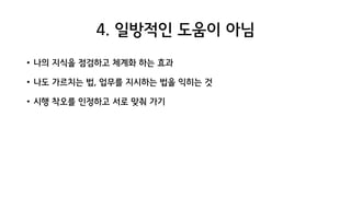 4. 일방적인 도움이 아님
• 나의 지식을 점검하고 체계화 하는 효과
• 나도 가르치는 법, 업무를 지시하는 법을 익히는 것
• 시행 착오를 인정하고 서로 맞춰 가기
 