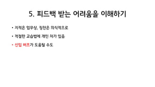 5. 피드백 받는 어려움을 이해하기
• 지적은 업무상, 칭찬은 의식적으로
• 적절한 교습법에 개인 차가 있음
• 신입 버프가 도움될 수도
 