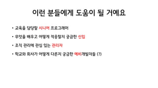 이런 분들에게 도움이 될 거예요
• 교육을 담당할 시니어 프로그래머
• 무엇을 배우고 어떻게 적응할지 궁금한 신입
• 조직 관리에 관심 있는 관리자
• 학교와 회사가 어떻게 다른지 궁금한 예비개발자들 (?)
 