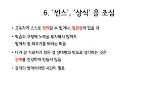 6. ‘센스’, ‘상식’ 을 조심
• 교육자가 스스로 정의할 수 없거나, 일관성이 없을 때
• 학습과 교정에 노력을 투자하지 않아도
알아서 잘 해주기를 바라는 마음
• 내가 잘 가르치기 힘든 걸 상대방의 탓으로 생각하는 것은
관계를 건강하게 만들지 않음
• 감각의 영역이라면 시간이 필요
 