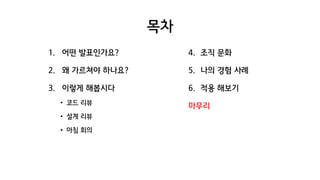 목차
1. 어떤 발표인가요?
2. 왜 가르쳐야 하나요?
3. 이렇게 해봅시다
• 코드 리뷰
• 설계 리뷰
• 아침 회의
4. 조직 문화
5. 나의 경험 사례
6. 적용 해보기
마무리
 