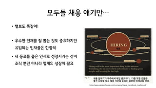 모두들 채용 얘기만…
• 밸브도 똑같아!
• 우수한 인재를 잘 뽑는 것도 중요하지만
유입되는 인재풀은 한정적
• 새 동료를 좋은 인재로 성장시키는 것이
조직 뿐만 아니라 업계의 성장에 필요
• 밸브도 똑같아!
• 우수한 인재를 잘 뽑는 것도 중요하지만
유입되는 인재풀은 한정적
• 새 동료를 좋은 인재로 성장시키는 것이
조직 뿐만 아니라 업계의 성장에 필요
http://www.valvesoftware.com/company/Valve_Handbook_LowRes.pdf
 