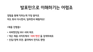 발표만으로 이해하기는 어렵죠
경험을 통해 익히는게 가장 좋아요
저도 회사 다니면서, 일하면서 배웠어요!
<채용 진행중>
• 서버엔진팀 MV 서버 파트
• 넥슨 채용 사이트에서 ‘서버 엔진’을 검색하세요
• 신입/경력 무관. 클라에서 전직도 환영
 