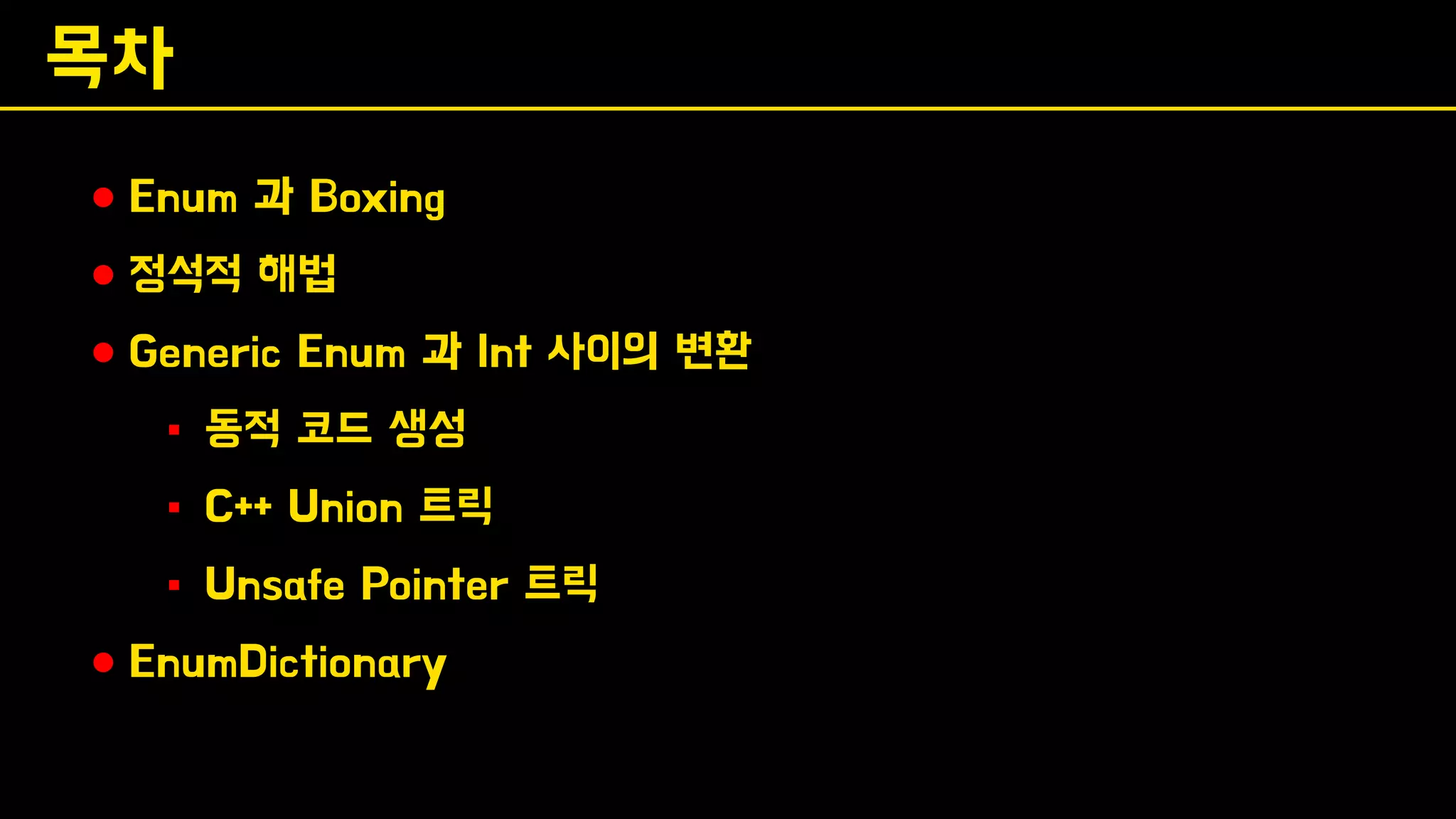 목차
⚫ Enum 과 Boxing
⚫ 정석적 해법
⚫ Generic Enum 과 Int 사이의 변환
▪ 동적 코드 생성
▪ C++ Union 트릭
▪ Unsafe Pointer 트릭
⚫ EnumDictionary
 