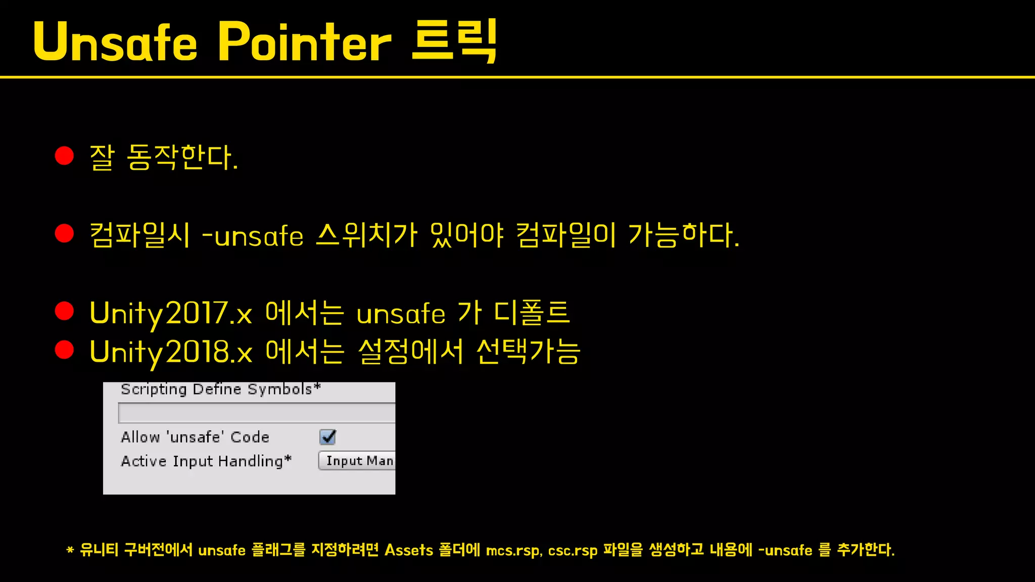 Unsafe Pointer 트릭
⚫ 잘 동작한다.
⚫ 컴파일시 -unsafe 스위치가 있어야 컴파일이 가능하다.
⚫ Unity2017.x 에서는 unsafe 가 디폴트
⚫ Unity2018.x 에서는 설정에서 선택가능
* 유니티 구버전에서 unsafe 플래그를 지정하려면 Assets 폴더에 mcs.rsp, csc.rsp 파일을 생성하고 내용에 -unsafe 를 추가한다.
 