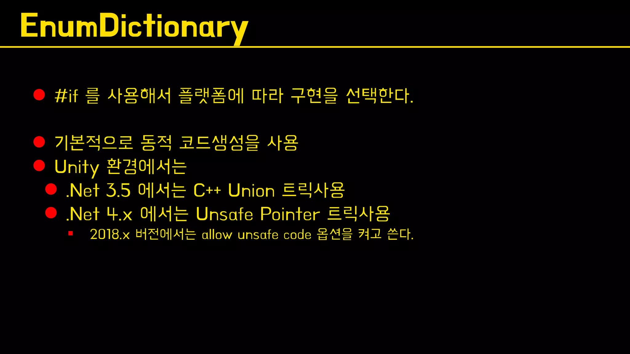 EnumDictionary
⚫ #if 를 사용해서 플랫폼에 따라 구현을 선택한다.
⚫ 기본적으로 동적 코드생성을 사용
⚫ Unity 환경에서는
⚫ .Net 3.5 에서는 C++ Union 트릭사용
⚫ .Net 4.x 에서는 Unsafe Pointer 트릭사용
▪ 2018.x 버전에서는 allow unsafe code 옵션을 켜고 쓴다.
 