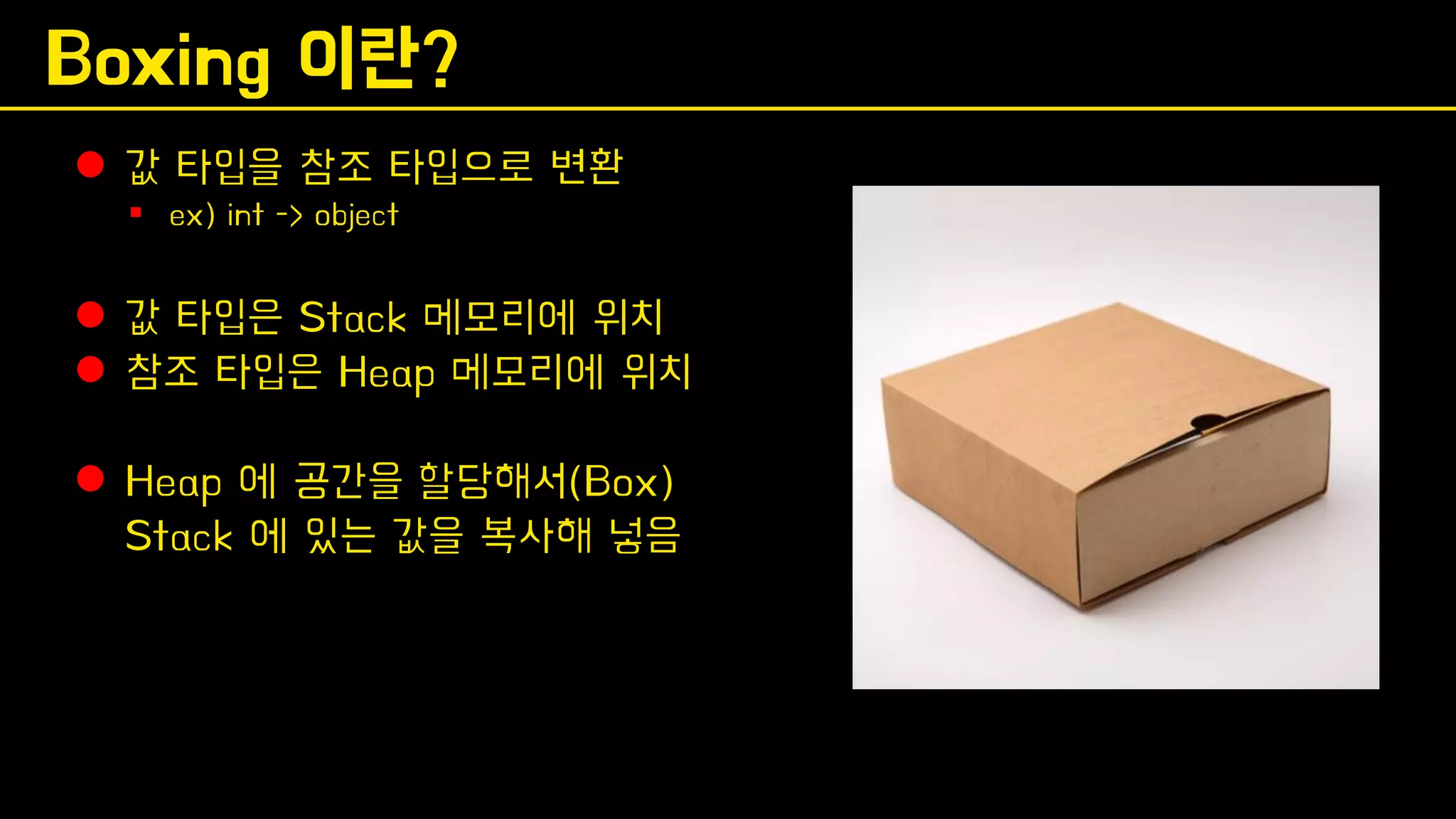 Boxing 이란?
⚫ 값 타입을 참조 타입으로 변환
▪ ex) int -> object
⚫ 값 타입은 Stack 메모리에 위치
⚫ 참조 타입은 Heap 메모리에 위치
⚫ Heap 에 공간을 할당해서(Box)
Stack 에 있는 값을 복사해 넣음
 