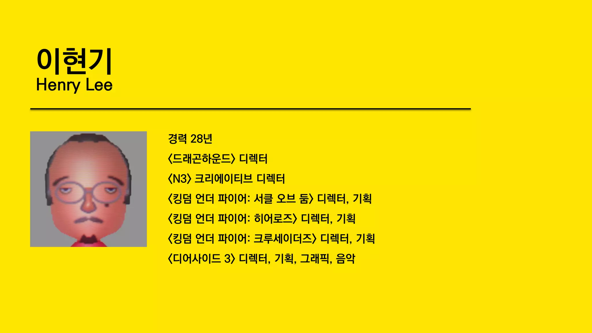 이현기
Henry Lee
경력 28년
<드래곤하운드> 디렉터
<N3> 크리에이티브 디렉터
<킹덤 언더 파이어: 서클 오브 둠> 디렉터, 기획
<킹덤 언더 파이어: 히어로즈> 디렉터, 기획
<킹덤 언더 파이어: 크루세이더즈> 디렉터, 기획
<디어사이드 3> 디렉터, 기획, 그래픽, 음악
 