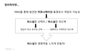 정리하자면&hellip;
TRPG를 통해 발견한 커뮤니케이션 도구로서 게임의 가능성
퍼스널한 선택지 / 퍼스널한 피드백
정답이 아닌 유저의 선택 정확하고 구체적인 피드백
퍼스널한 영향력을 느끼게 만들자!
 