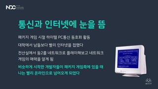 통신과 인터넷에 눈을 뜸
패키지 게임 시절 하이텔 PC통신 동호회 활동
대학에서 남들보다 빨리 인터넷을 접했다
전산실에서 둠2를 네트워크로 플레이해보고 네트워크
게임의 매력을 알게 됨
비슷하게 시작한 개발자들이 패키지 게임쪽에 있을 때
나는 빨리 온라인으로 넘어오게 되었다
 