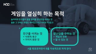 게임을 열심히 하는 목적
놀이터의 친구들이 말을 걸어줄 장난감을 구하는 것
물론 그 구하는 과정도 재미있고 두근거리면 더 좋고!
A를 목표로하면서 B를 지속적으로 하게 한다
친구를 사귀는 것
= 사회적 욕구
= 가지지 못한 것
장난감을 구하는 것
= 게임의 전투
= 할 수 있는 것
A B
 