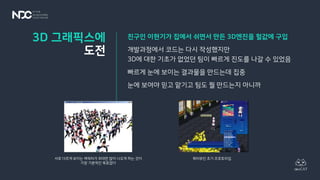 친구인 이현기가 집에서 쉬면서 만든 3D엔진을 헐값에 구입
개발과정에서 코드는 다시 작성했지만
3D에 대한 기초가 없었던 팀이 빠르게 진도를 나갈 수 있었음
빠르게 눈에 보이는 결과물을 만드는데 집중
눈에 보여야 믿고 맡기고 팀도 뭘 만드는지 아니까
3D 그래픽스에
도전
서로 다르게 보이는 캐릭터가 최대한 많이 나오게 하는 것이
가장 기본적인 목표였다
쿼터뷰인 초기 프로토타입
 