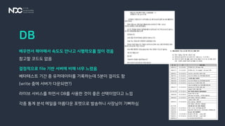 DB
배우면서 해야해서 속도도 안나고 시행착오를 많이 겪음
참고할 코드도 없음
결정적으로 file 기반 서버에 비해 너무 느렸음
베타테스트 기간 중 유저데이터를 기록하는데 5분이 걸리도 함
(write 중에 서버가 다운되면?)
라이브 서비스를 하면서 DB를 사용한 것이 좋은 선택이었다고 느낌
각종 통계 분석 메일을 아름다운 포멧으로 발송하니 사장님이 기뻐하심
 