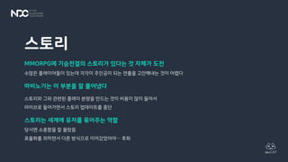 스토리
MMORPG에 기승전결의 스토리가 있다는 것 자체가 도전
수많은 플레이어들이 있는데 각각이 주인공이 되는 연출을 고안해내는 것이 어렵다
마비노기는 이 부분을 잘 풀어냈다
스토리와 그와 관련된 플레이 분량을 만드는 것이 비용이 많이 들어서
라이브로 들어가면서 스토리 업데이트를 중단
스토리는 세계에 유저를 묶어주는 역할
당시엔 소중함을 잘 몰랐음
효율화를 꾀하면서 다른 방식으로 이어갔었어야… 후회
 