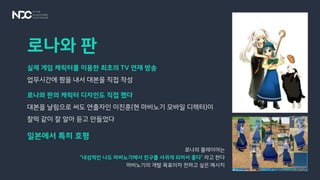 로나와 판
실제 게임 캐릭터를 이용한 최초의 TV 연재 방송
업무시간에 짬을 내서 대본을 직접 작성
로나와 판의 캐릭터 디자인도 직접 했다
대본을 날림으로 써도 연출자인 이진훈(현 마비노기 모바일 디렉터)이
찰떡 같이 잘 알아 듣고 만들었다
일본에서 특히 호평
로나의 플레이어는
“내성적인 나도 마비노기에서 친구를 사귀게 되어서 좋다” 라고 한다
마비노기의 개발 목표이자 전하고 싶은 메시지
 