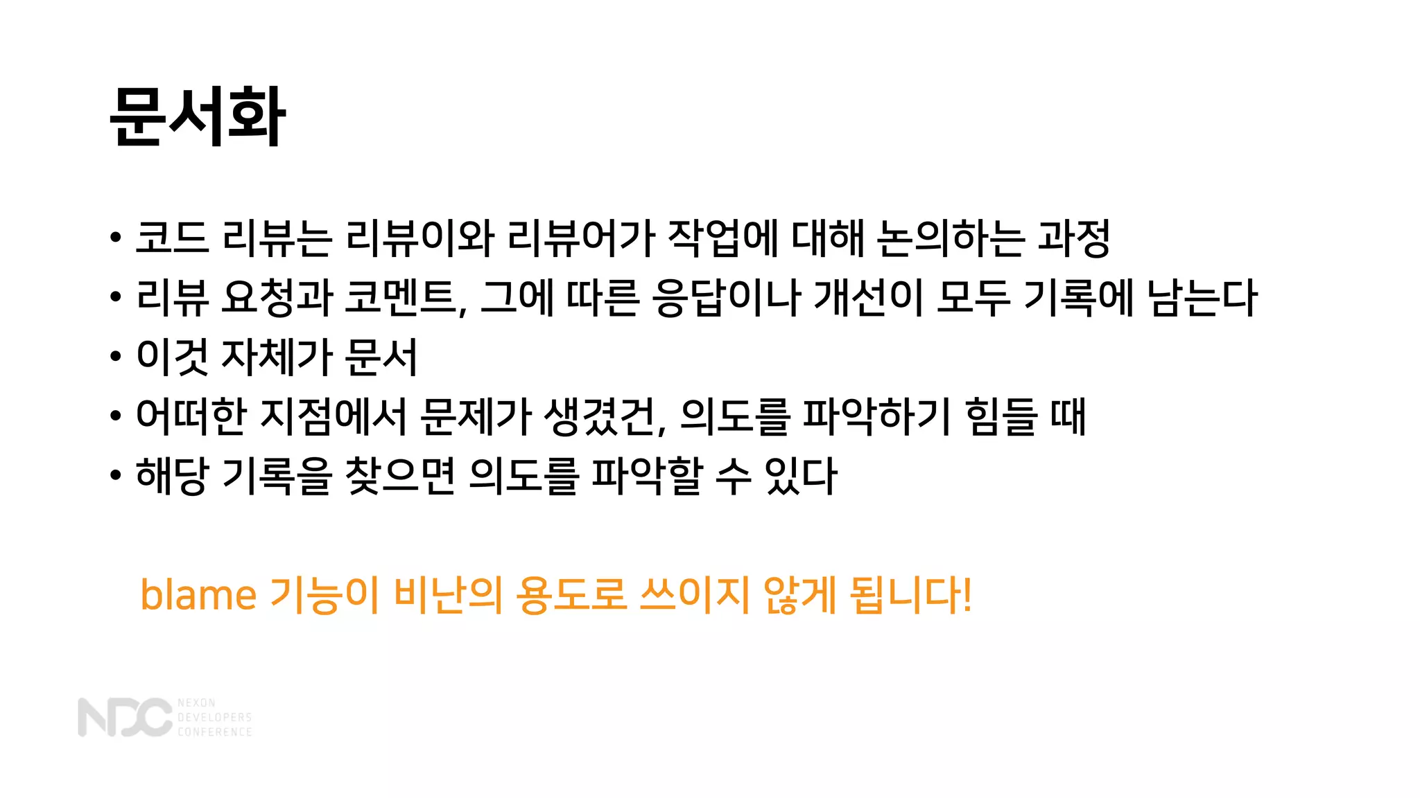 문서화
• 코드 리뷰는 리뷰이와 리뷰어가 작업에 대해 논의하는 과정
• 리뷰 요청과 코멘트, 그에 따른 응답이나 개선이 모두 기록에 남는다
• 이것 자체가 문서
• 어떠한 지점에서 문제가 생겼건, 의도를 파악하기 힘들 때
• 해당 기록을 찾으면 의도를 파악할 수 있다
blame 기능이 비난의 용도로 쓰이지 않게 됩니다!
 