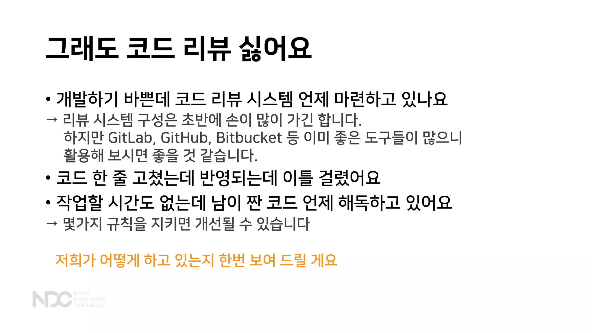 그래도 코드 리뷰 싫어요
• 개발하기 바쁜데 코드 리뷰 시스템 언제 마련하고 있나요
→ 리뷰 시스템 구성은 초반에 손이 많이 가긴 합니다.
하지만 GitLab, GitHub, Bitbucket 등 이미 좋은 도구들이 많으니
활용해 보시면 좋을 것 같습니다.
→ 몇가지 규칙을 지키면 개선될 수 있습니다
• 코드 한 줄 고쳤는데 반영되는데 이틀 걸렸어요
• 작업할 시간도 없는데 남이 짠 코드 언제 해독하고 있어요
저희가 어떻게 하고 있는지 한번 보여 드릴 게요
 