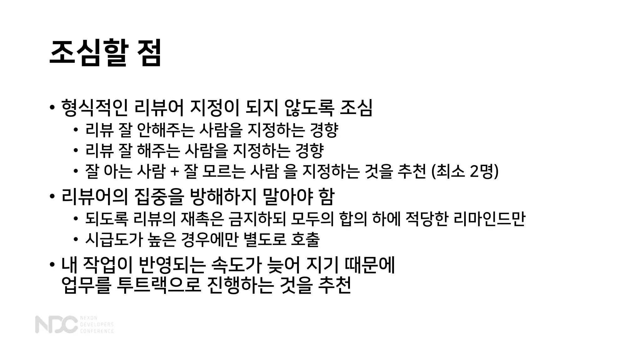 조심할 점
• 형식적인 리뷰어 지정이 되지 않도록 조심
• 리뷰 잘 안해주는 사람을 지정하는 경향
• 리뷰 잘 해주는 사람을 지정하는 경향
• 잘 아는 사람 + 잘 모르는 사람 을 지정하는 것을 추천 (최소 2명)
• 리뷰어의 집중을 방해하지 말아야 함
• 되도록 리뷰의 재촉은 금지하되 모두의 합의 하에 적당한 리마인드만
• 시급도가 높은 경우에만 별도로 호출
• 내 작업이 반영되는 속도가 늦어 지기 때문에
업무를 투트랙으로 진행하는 것을 추천
 