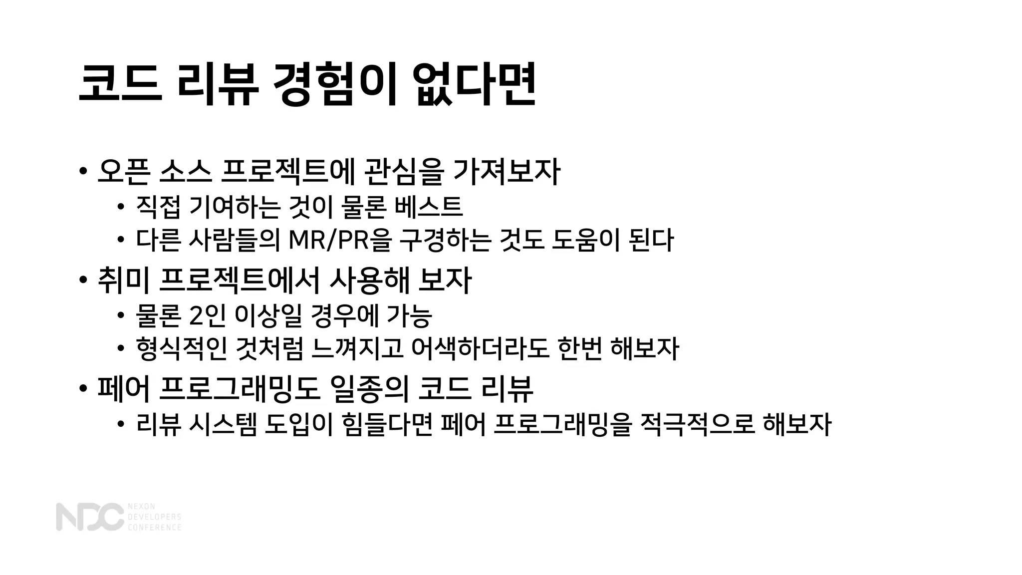 코드 리뷰 경험이 없다면
• 오픈 소스 프로젝트에 관심을 가져보자
• 직접 기여하는 것이 물론 베스트
• 다른 사람들의 MR/PR을 구경하는 것도 도움이 된다
• 취미 프로젝트에서 사용해 보자
• 물론 2인 이상일 경우에 가능
• 형식적인 것처럼 느껴지고 어색하더라도 한번 해보자
• 페어 프로그래밍도 일종의 코드 리뷰
• 리뷰 시스템 도입이 힘들다면 페어 프로그래밍을 적극적으로 해보자
 