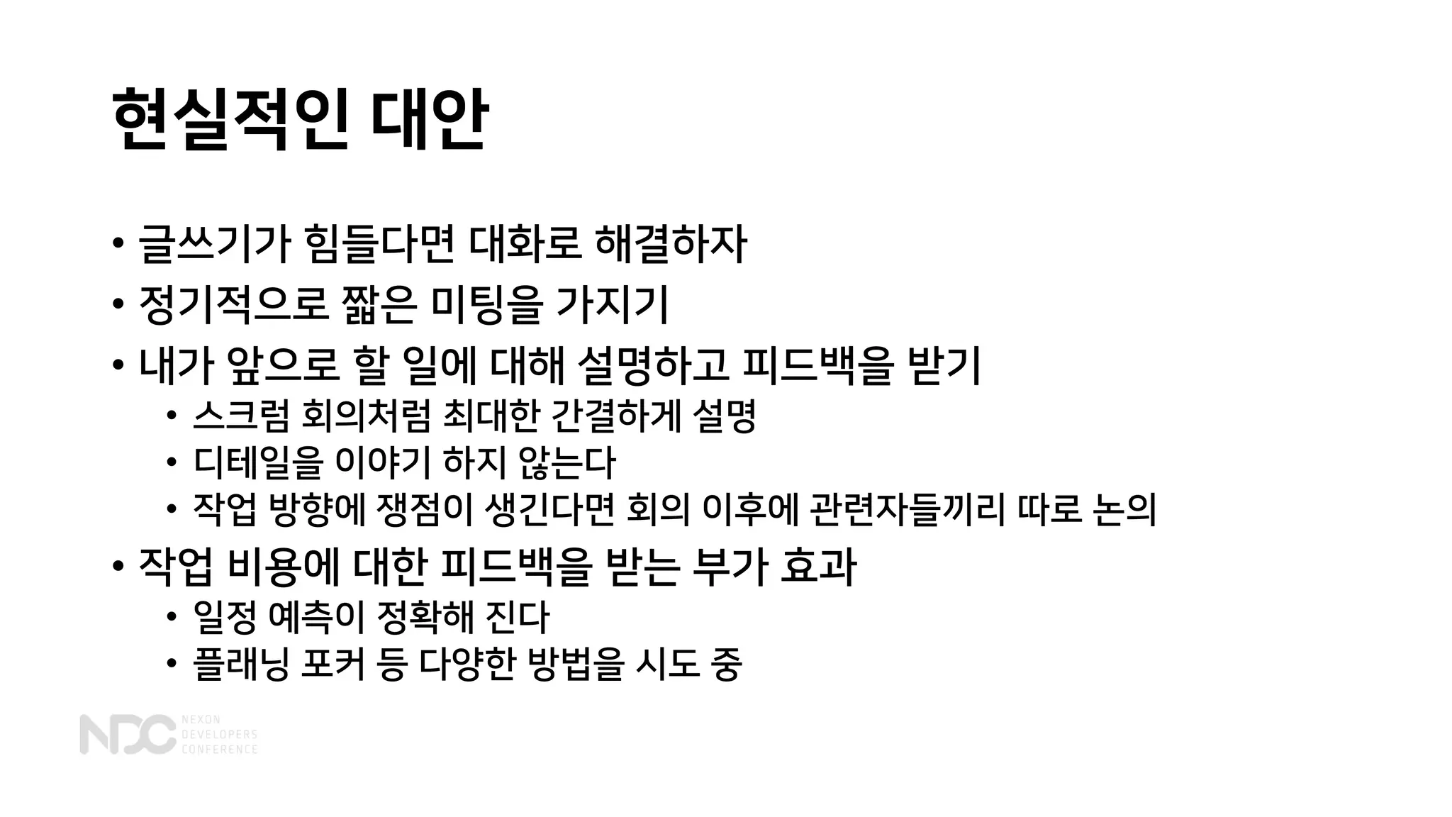 현실적인 대안
• 글쓰기가 힘들다면 대화로 해결하자
• 정기적으로 짧은 미팅을 가지기
• 내가 앞으로 할 일에 대해 설명하고 피드백을 받기
• 스크럼 회의처럼 최대한 간결하게 설명
• 디테일을 이야기 하지 않는다
• 작업 방향에 쟁점이 생긴다면 회의 이후에 관련자들끼리 따로 논의
• 작업 비용에 대한 피드백을 받는 부가 효과
• 일정 예측이 정확해 진다
• 플래닝 포커 등 다양한 방법을 시도 중
 