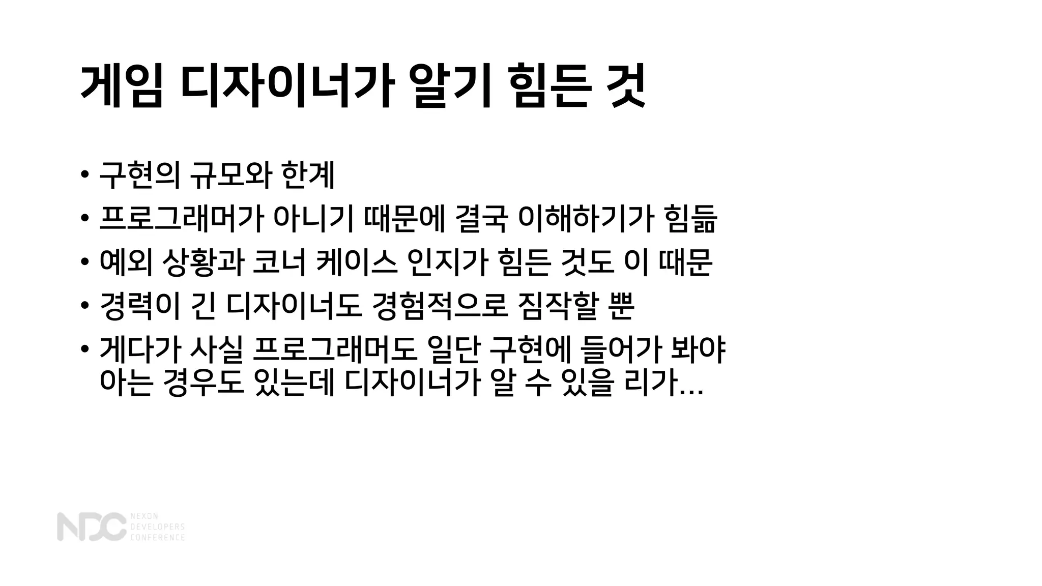 게임 디자이너가 알기 힘든 것
• 구현의 규모와 한계
• 프로그래머가 아니기 때문에 결국 이해하기가 힘듦
• 예외 상황과 코너 케이스 인지가 힘든 것도 이 때문
• 경력이 긴 디자이너도 경험적으로 짐작할 뿐
• 게다가 사실 프로그래머도 일단 구현에 들어가 봐야
아는 경우도 있는데 디자이너가 알 수 있을 리가...
 