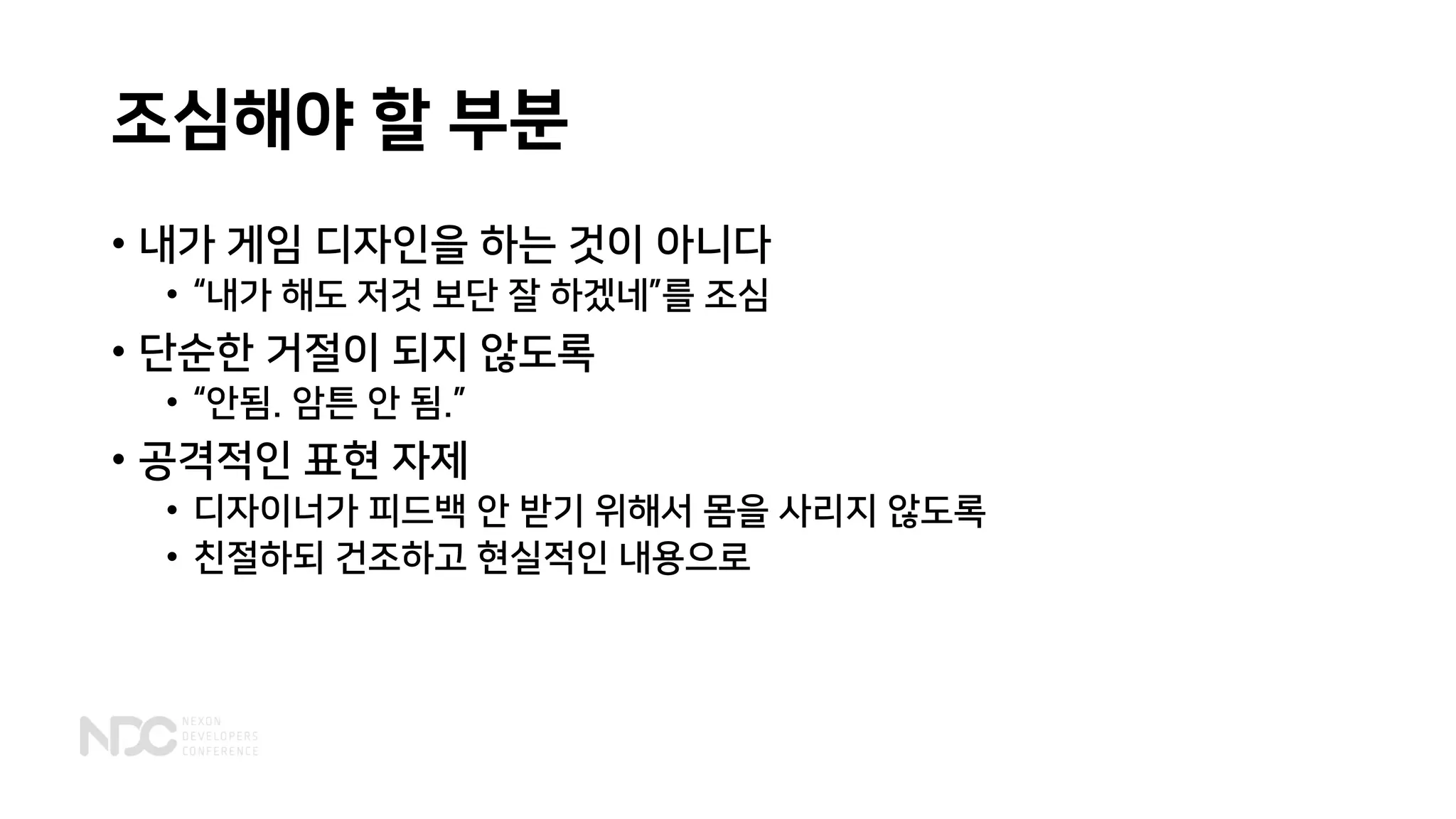 조심해야 할 부분
• 내가 게임 디자인을 하는 것이 아니다
• “내가 해도 저것 보단 잘 하겠네”를 조심
• 단순한 거절이 되지 않도록
• “안됨. 암튼 안 됨.”
• 공격적인 표현 자제
• 디자이너가 피드백 안 받기 위해서 몸을 사리지 않도록
• 친절하되 건조하고 현실적인 내용으로
 
