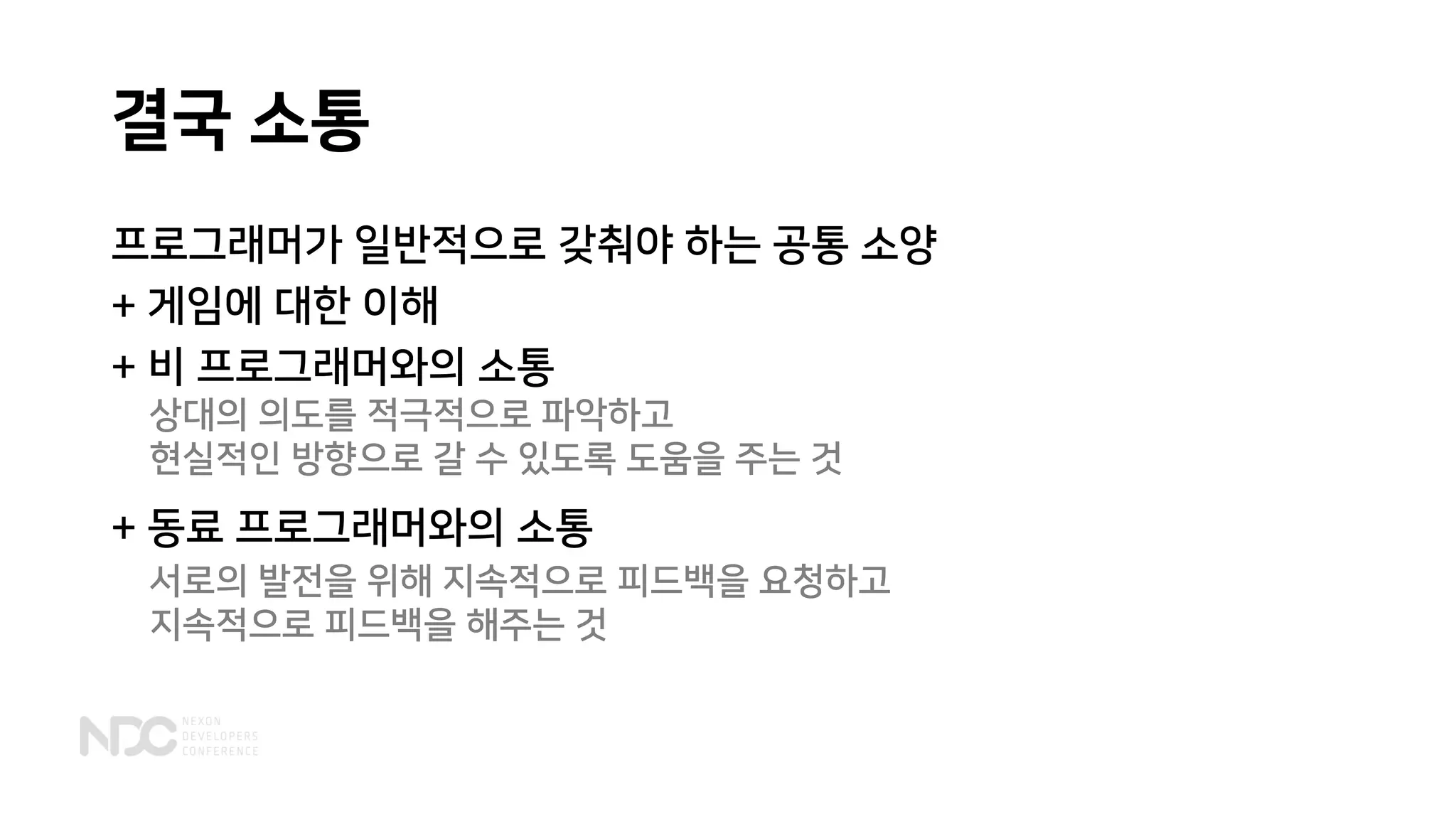 결국 소통
프로그래머가 일반적으로 갖춰야 하는 공통 소양
+ 게임에 대한 이해
+ 비 프로그래머와의 소통
+ 동료 프로그래머와의 소통
서로의 발전을 위해 지속적으로 피드백을 요청하고
지속적으로 피드백을 해주는 것
상대의 의도를 적극적으로 파악하고
현실적인 방향으로 갈 수 있도록 도움을 주는 것
 