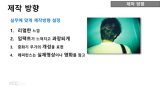 1. 리얼한 느낌
2. 임팩트가 느껴지고 과장되게
3. 중화기 무기의 개성을 표현
4. 레퍼런스는 실제영상이나 영화를 참고
제작 방향
제작 방향
실무에 맞게 제작방향 설정
 