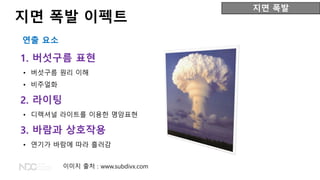 1. 버섯구름 표현
• 버섯구름 원리 이해
• 비주얼화
2. 라이팅
• 디렉셔널 라이트를 이용한 명암표현
3. 바람과 상호작용
• 연기가 바람에 따라 흘러감
지면 폭발
지면 폭발 이펙트
연출 요소
이미지 출처 : www.subdivx.com
 