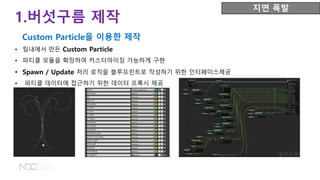 • 팀내에서 만든 Custom Particle
• 파티클 모듈을 확장하여 커스터마이징 가능하게 구현
• Spawn / Update 처리 로직을 블루프린트로 작성하기 위한 인터페이스제공
• 파티클 데이터에 접근하기 위한 데이터 프록시 제공
지면 폭발
Custom Particle을 이용한 제작
1.버섯구름 제작
 