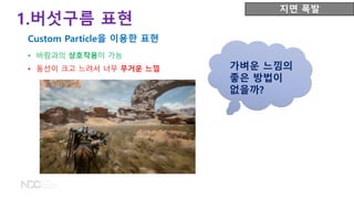 • 바람과의 상호작용이 가능
• 동선이 크고 느려서 너무 무거운 느낌 가벼운 느낌의
좋은 방법이
없을까?
1.버섯구름 표현
Custom Particle을 이용한 표현
지면 폭발
 