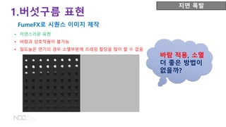 • 자연스러운 표현
• 바람과 상호작용이 불가능
• 밀도높은 연기의 경우 소멸부분에 프레임 할당을 많이 할 수 없음
바람 적용, 소멸
더 좋은 방법이
없을까?
1.버섯구름 표현
FumeFX로 시퀀스 이미지 제작
지면 폭발
 