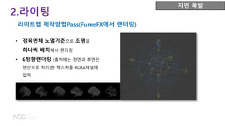• 정육면체 노멀기준으로 조명을
하나씩 배치해서 랜더링
• 6방향랜더링 (출처에는 정면과 후면은
연산으로 처리)한 텍스처를 RGBA채널에
입력
2.라이팅
라이트맵 제작방법Pass(FumeFX에서 랜더링)
지면 폭발
 