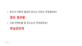 • 우리가 이렇게 열심히 만드는 이유는 무엇일까요?
좋은 결과물
• 그럼 이펙트를 잘 만드는건 무엇일까요?
현실감있게
 