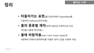 • 타들어가는 표현(월드좌표계에서 SphereMask를
사용하여 HitPosition위치적용)
• 불의 종류별 제작(버텍스컬러와 자체적으로 만든
더미를 이용해 위치적용 )
• 불에 바람적용(static mesh morph targets과
바람벡터,카메라오른쪽벡터를 이용한 내적+1값을 이용해 구현)
정리
불타는 나무
 