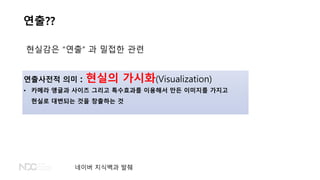 연출??
현실감은 “연출” 과 밀접한 관련
연출사전적 의미 : 현실의 가시화(Visualization)
• 카메라 앵글과 사이즈 그리고 특수효과를 이용해서 만든 이미지를 가지고
현실로 대변되는 것을 창출하는 것
네이버 지식백과 발췌
 