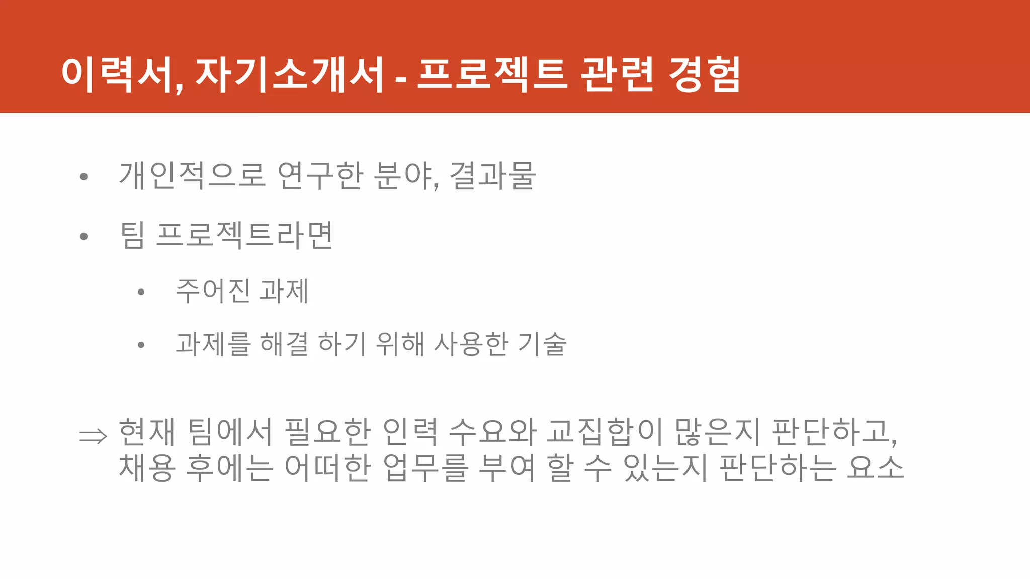 이력서, 자기소개서 - 프로젝트 관련 경험
• 개인적으로 연구한 분야, 결과물
• 팀 프로젝트라면
• 주어진 과제
• 과제를 해결 하기 위해 사용한 기술
 현재 팀에서 필요한 인력 수요와 교집합이 많은지 판단하고,
채용 후에는 어떠한 업무를 부여 할 수 있는지 판단하는 요소
 