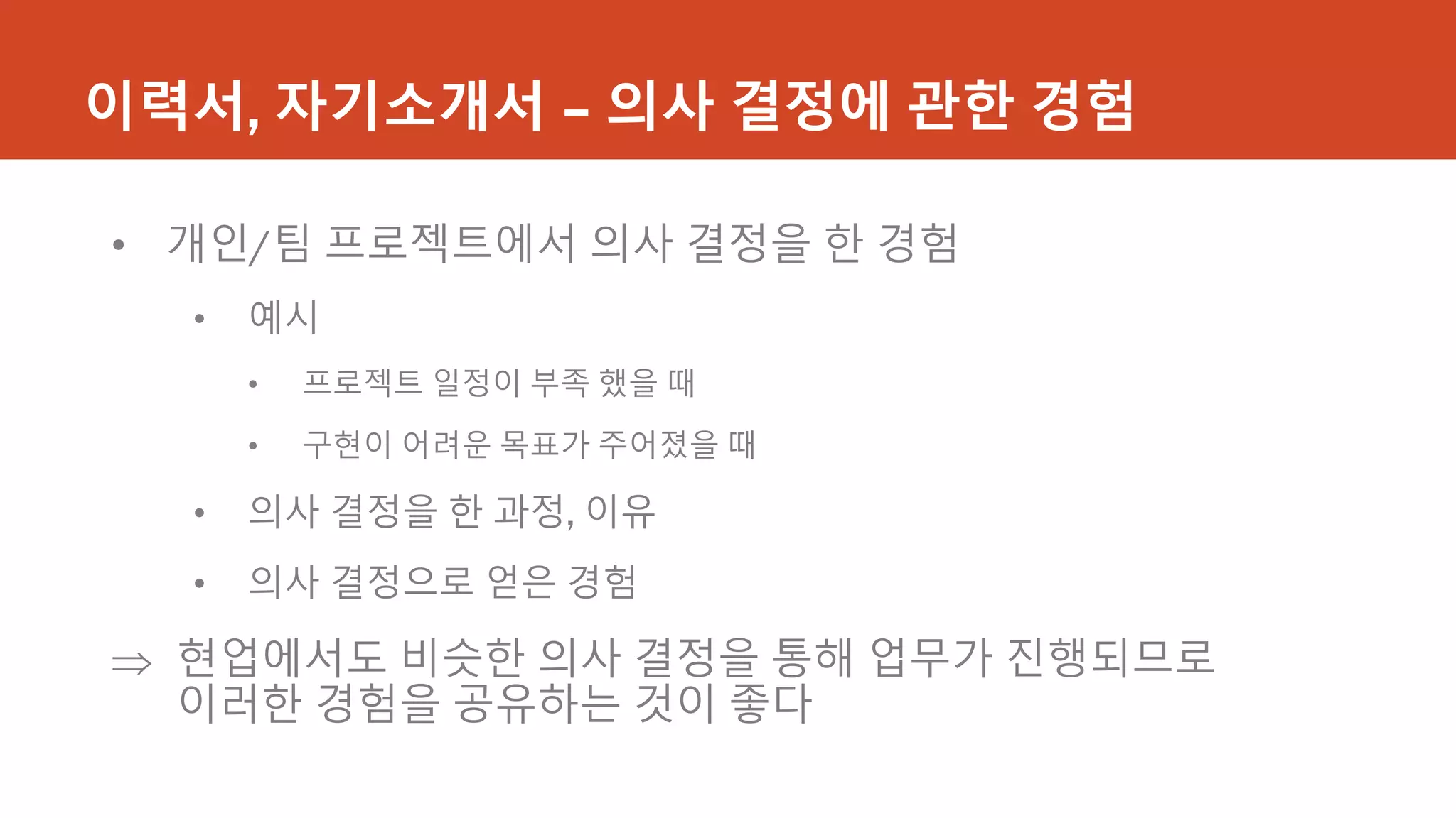 이력서, 자기소개서 – 의사 결정에 관한 경험
• 개인/팀 프로젝트에서 의사 결정을 한 경험
• 예시
• 프로젝트 일정이 부족 했을 때
• 구현이 어려운 목표가 주어졌을 때
• 의사 결정을 한 과정, 이유
• 의사 결정으로 얻은 경험
 현업에서도 비슷한 의사 결정을 통해 업무가 진행되므로
이러한 경험을 공유하는 것이 좋다
 