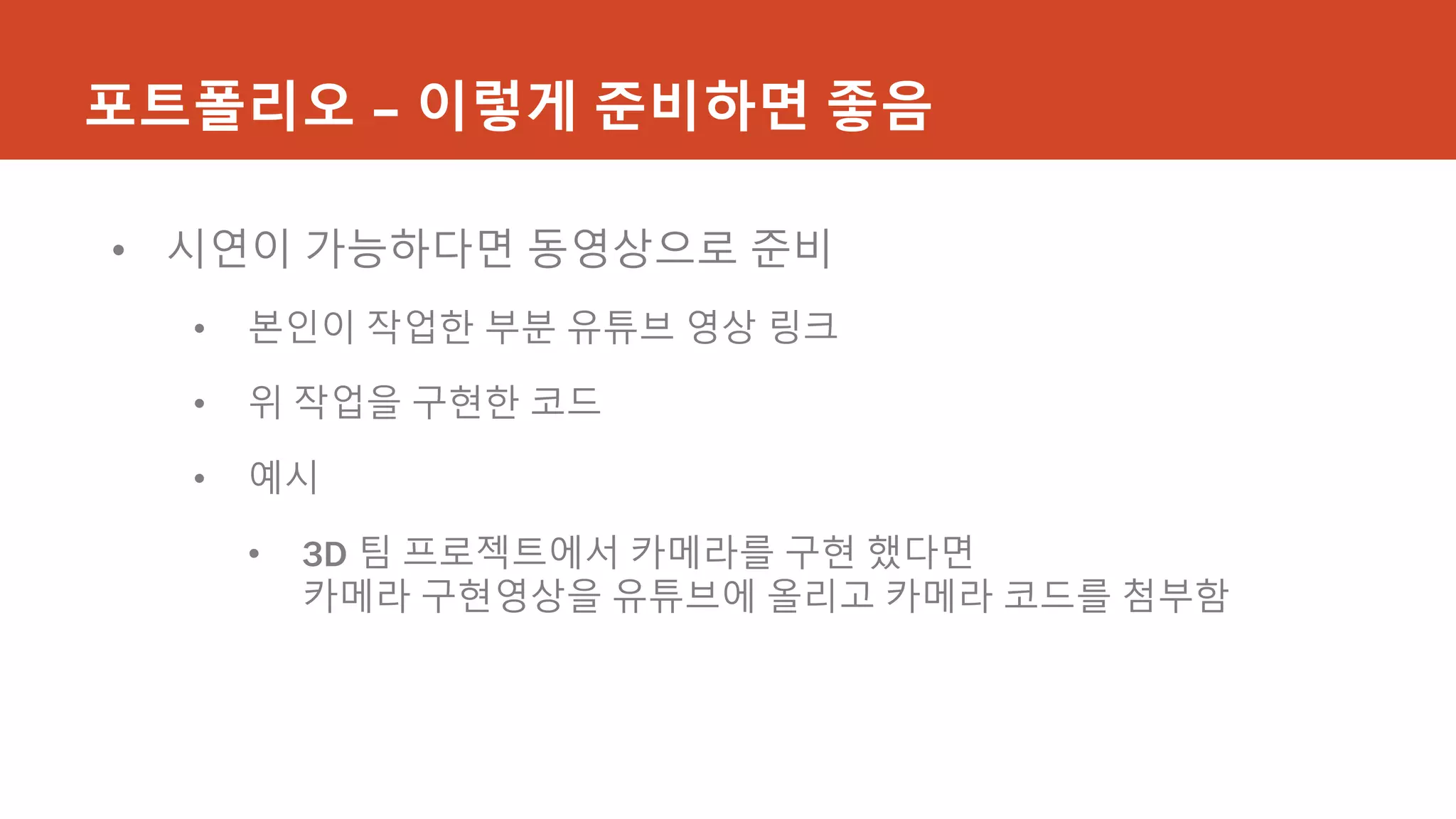 포트폴리오 – 이렇게 준비하면 좋음
• 시연이 가능하다면 동영상으로 준비
• 본인이 작업한 부분 유튜브 영상 링크
• 위 작업을 구현한 코드
• 예시
• 3D 팀 프로젝트에서 카메라를 구현 했다면
카메라 구현영상을 유튜브에 올리고 카메라 코드를 첨부함
 
